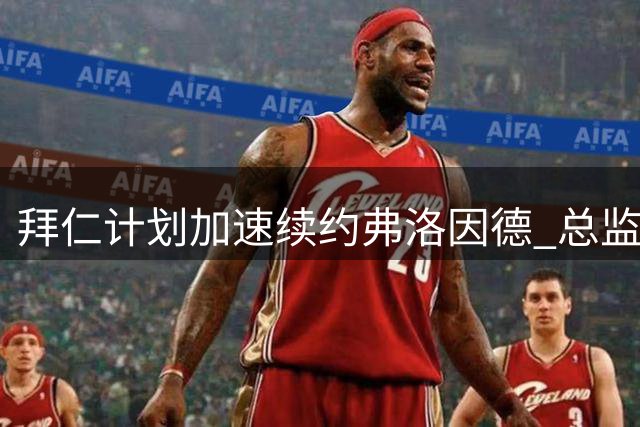 拜仁计划加速续约弗洛因德 总监获管理层一致认可